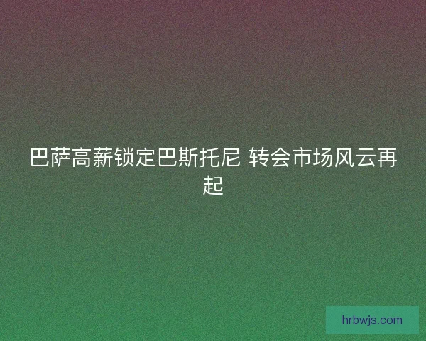 巴萨高薪锁定巴斯托尼 转会市场风云再起