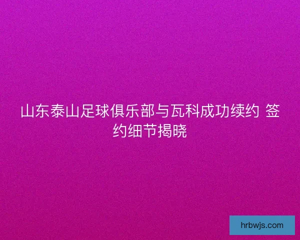 山东泰山足球俱乐部与瓦科成功续约 签约细节揭晓 山东泰山足球俱乐部与瓦科成功续约 签约细节揭晓
