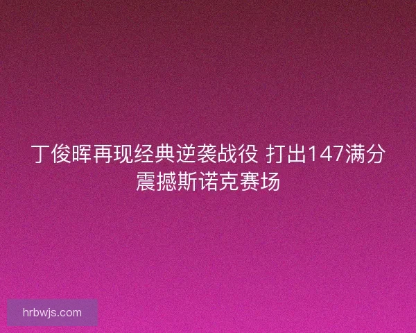 丁俊晖再现经典逆袭战役 打出147满分震撼斯诺克赛场