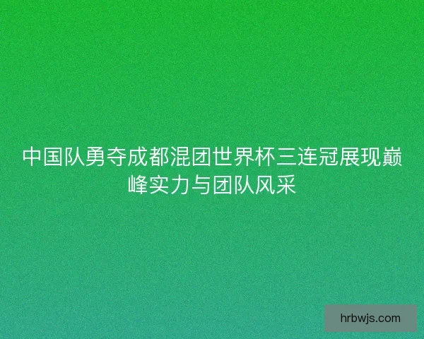 中国队勇夺成都混团世界杯三连冠展现巅峰实力与团队风采
