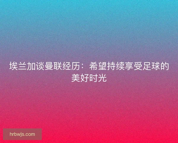 埃兰加谈曼联经历：希望持续享受足球的美好时光