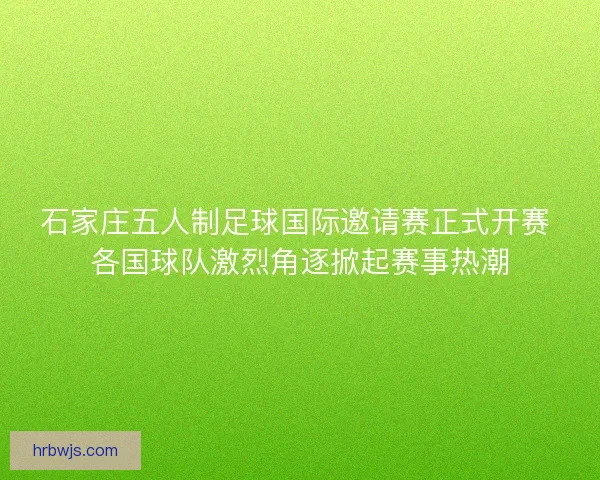 石家庄五人制足球国际邀请赛正式开赛 各国球队激烈角逐掀起赛事热潮